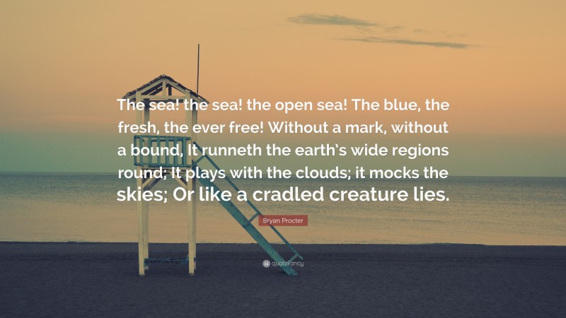 Bryan Procter Quote: “The sea! the sea! the open sea! The blue, the fresh, the ever free! Without a mark, without a bound, It runneth the earth’s wide regions round; It plays with the clouds; it mocks the skies; Or like a cradled creature lies.”