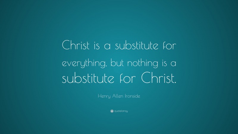 Henry Allen Ironside Quote: “Christ is a substitute for everything, but nothing is a substitute for Christ.”