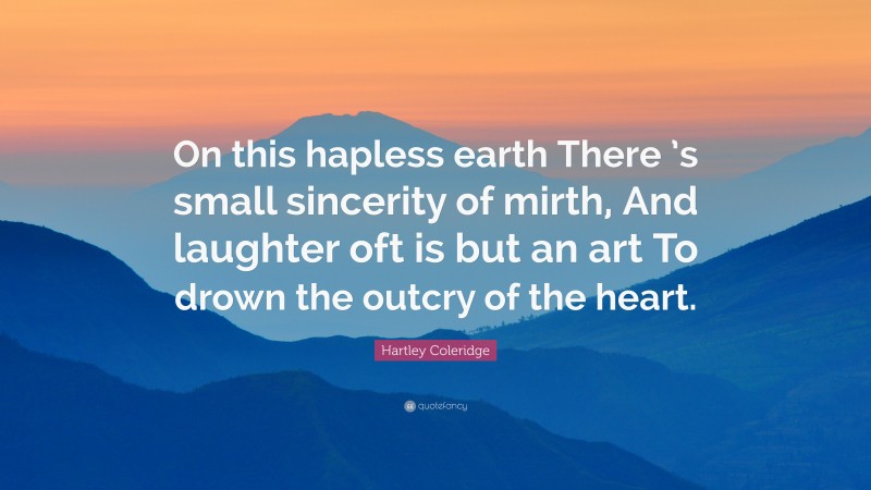 Hartley Coleridge Quote: “On this hapless earth There ’s small sincerity of mirth, And laughter oft is but an art To drown the outcry of the heart.”