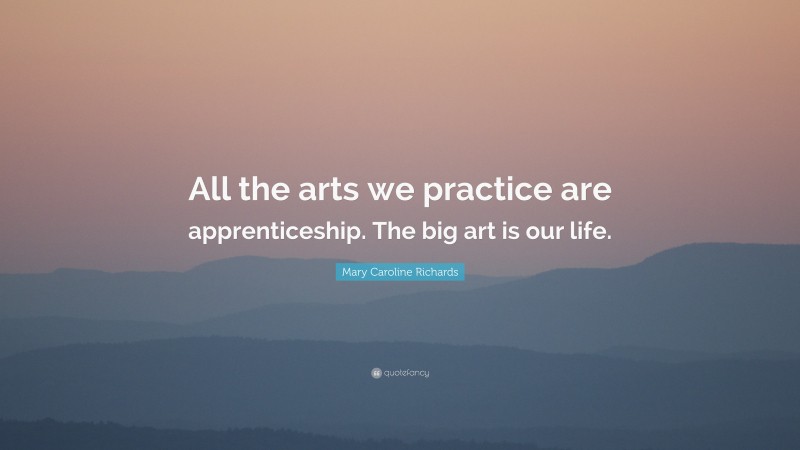 Mary Caroline Richards Quote: “All the arts we practice are apprenticeship. The big art is our life.”