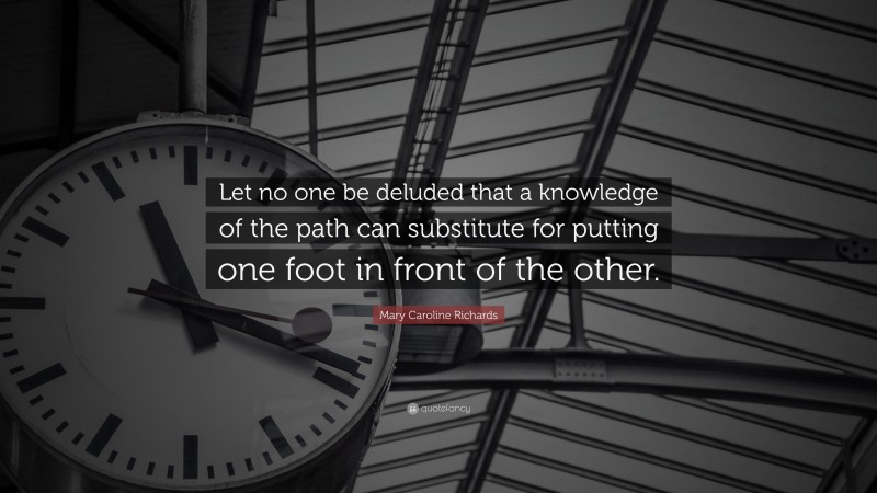 Mary Caroline Richards Quote: “Let no one be deluded that a knowledge of the path can substitute for putting one foot in front of the other.”