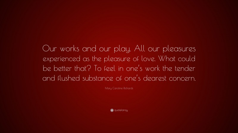 Mary Caroline Richards Quote: “Our works and our play. All our pleasures experienced as the pleasure of love. What could be better that? To feel in one’s work the tender and flushed substance of one’s dearest concern.”