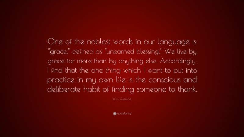 Elton Trueblood Quote: “One of the noblest words in our language is “grace,” defined as “unearned blessing.” We live by grace far more than by anything else. Accordingly, I find that the one thing which I want to put into practice in my own life is the conscious and deliberate habit of finding someone to thank.”