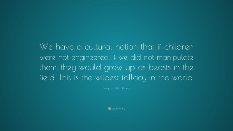 Joseph Chilton Pearce Quote: “We have a cultural notion that if children were not engineered, if we did not manipulate them, they would grow up as beasts in the field. This is the wildest fallacy in the world.”
