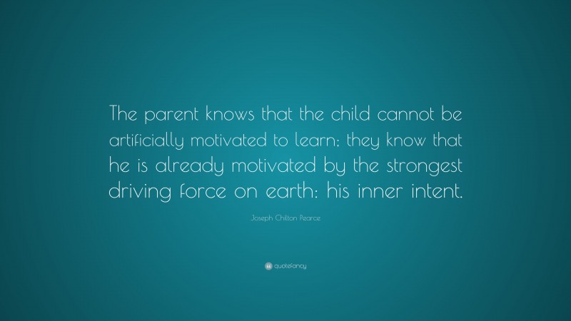 Joseph Chilton Pearce Quote: “The parent knows that the child cannot be artificially motivated to learn; they know that he is already motivated by the strongest driving force on earth: his inner intent.”