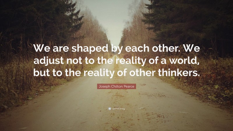 Joseph Chilton Pearce Quote: “We are shaped by each other. We adjust not to the reality of a world, but to the reality of other thinkers.”