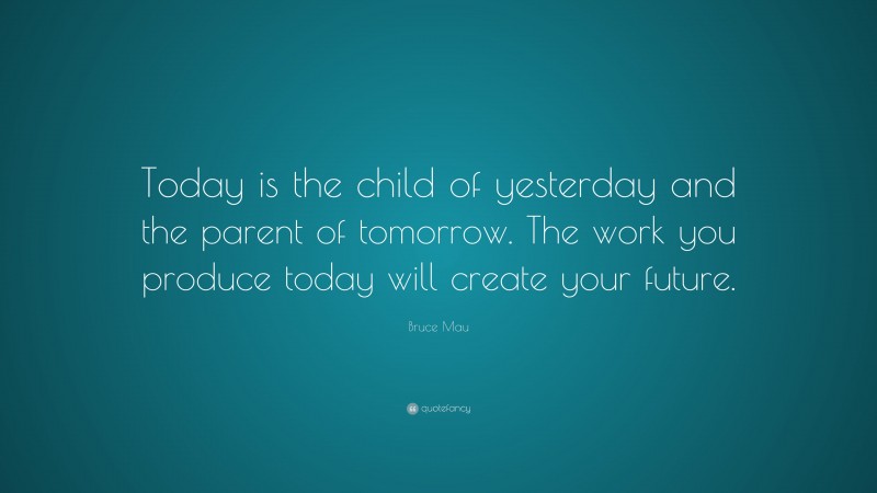 Bruce Mau Quote: “Today is the child of yesterday and the parent of tomorrow. The work you produce today will create your future.”