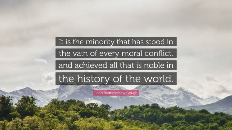 John Bartholomew Gough Quote: “It is the minority that has stood in the vain of every moral conflict, and achieved all that is noble in the history of the world.”