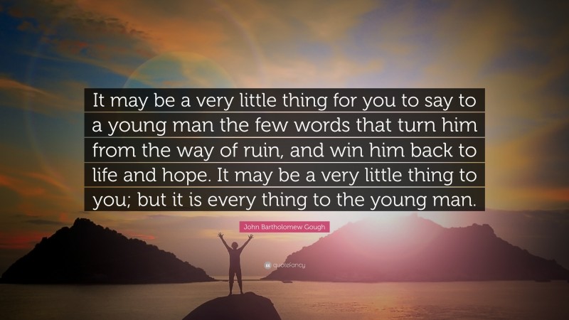 John Bartholomew Gough Quote: “It may be a very little thing for you to say to a young man the few words that turn him from the way of ruin, and win him back to life and hope. It may be a very little thing to you; but it is every thing to the young man.”