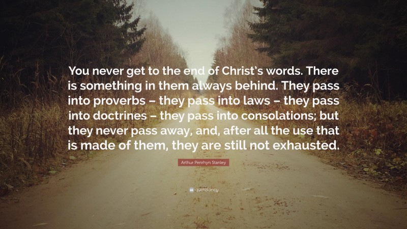 Arthur Penrhyn Stanley Quote: “You never get to the end of Christ’s words. There is something in them always behind. They pass into proverbs – they pass into laws – they pass into doctrines – they pass into consolations; but they never pass away, and, after all the use that is made of them, they are still not exhausted.”