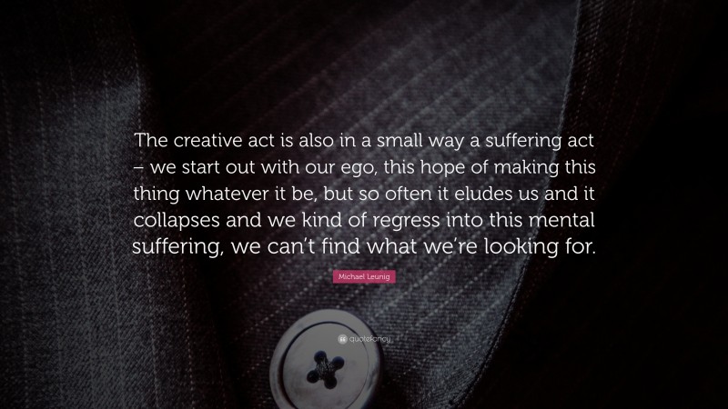 Michael Leunig Quote: “The creative act is also in a small way a suffering act – we start out with our ego, this hope of making this thing whatever it be, but so often it eludes us and it collapses and we kind of regress into this mental suffering, we can’t find what we’re looking for.”