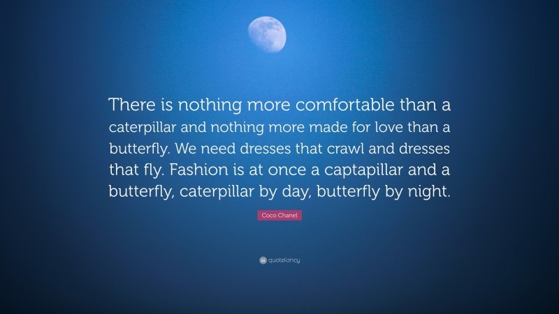 Coco Chanel Quote: “There is nothing more comfortable than a caterpillar and nothing more made for love than a butterfly. We need dresses that crawl and dresses that fly. Fashion is at once a captapillar and a butterfly, caterpillar by day, butterfly by night.”