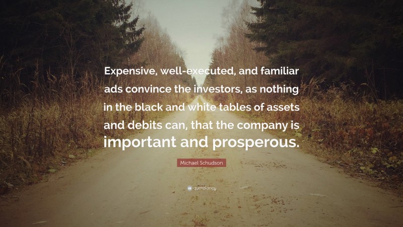 Michael Schudson Quote: “Expensive, well-executed, and familiar ads convince the investors, as nothing in the black and white tables of assets and debits can, that the company is important and prosperous.”