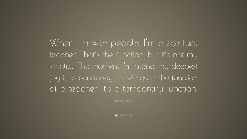 Eckhart Tolle Quote: “When I’m with people, I’m a spiritual teacher. That’s the function, but it’s not my identity. The moment I’m alone, my deepest joy is to benobody, to relinquish the function of a teacher. It’s a temporary function.”