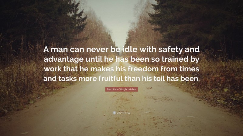 Hamilton Wright Mabie Quote: “A man can never be idle with safety and advantage until he has been so trained by work that he makes his freedom from times and tasks more fruitful than his toil has been.”