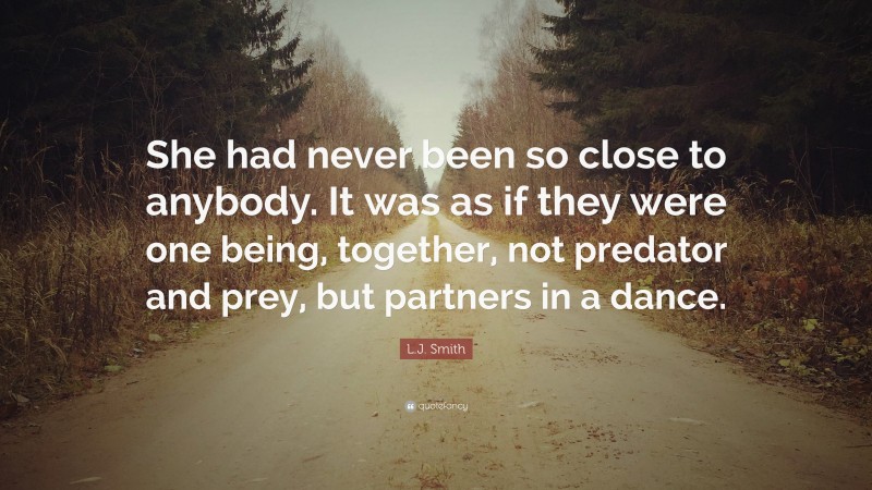 L.J. Smith Quote: “She had never been so close to anybody. It was as if they were one being, together, not predator and prey, but partners in a dance.”