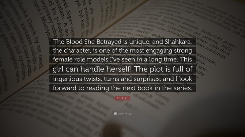 L.J. Smith Quote: “The Blood She Betrayed is unique, and Shahkara, the character, is one of the most engaging strong female role models I’ve seen in a long time. This girl can handle herself! The plot is full of ingenious twists, turns and surprises, and I look forward to reading the next book in the series.”