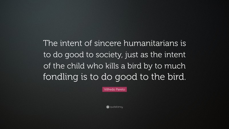Vilfredo Pareto Quote: “The intent of sincere humanitarians is to do good to society, just as the intent of the child who kills a bird by to much fondling is to do good to the bird.”