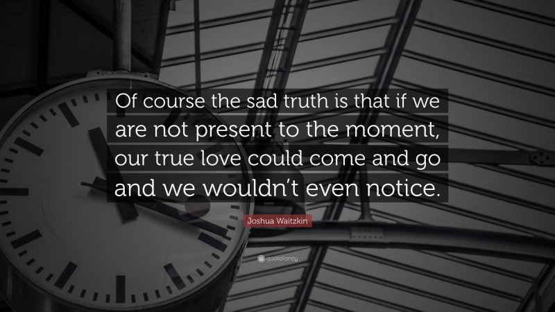 Joshua Waitzkin Quote: “Of course the sad truth is that if we are not present to the moment, our true love could come and go and we wouldn’t even notice.”
