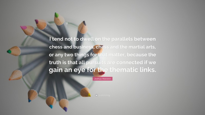 Joshua Waitzkin Quote: “I tend not to dwell on the parallels between chess and business, chess and the martial arts, or any two things for that matter, because the truth is that all pursuits are connected if we gain an eye for the thematic links.”