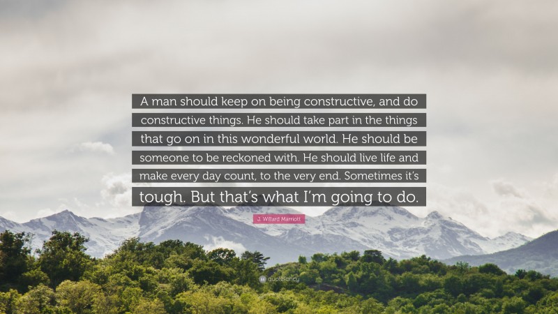 J. Willard Marriott Quote: “A man should keep on being constructive, and do constructive things. He should take part in the things that go on in this wonderful world. He should be someone to be reckoned with. He should live life and make every day count, to the very end. Sometimes it’s tough. But that’s what I’m going to do.”