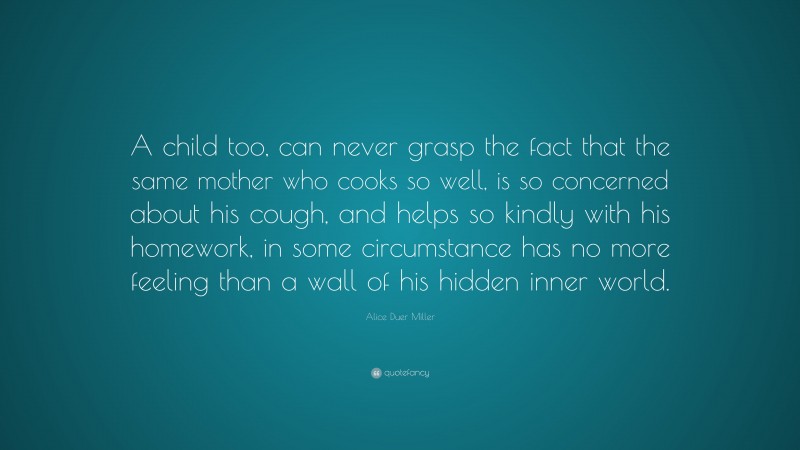 Alice Duer Miller Quote: “A child too, can never grasp the fact that the same mother who cooks so well, is so concerned about his cough, and helps so kindly with his homework, in some circumstance has no more feeling than a wall of his hidden inner world.”
