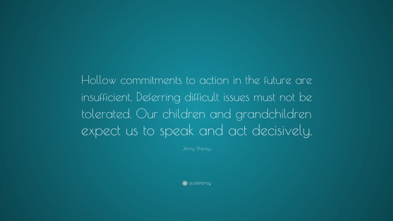 Jenny Shipley Quote: “Hollow commitments to action in the future are insufficient. Deferring difficult issues must not be tolerated. Our children and grandchildren expect us to speak and act decisively.”