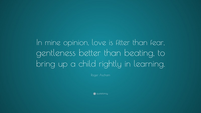 Roger Ascham Quote: “In mine opinion, love is fitter than fear, gentleness better than beating, to bring up a child rightly in learning.”