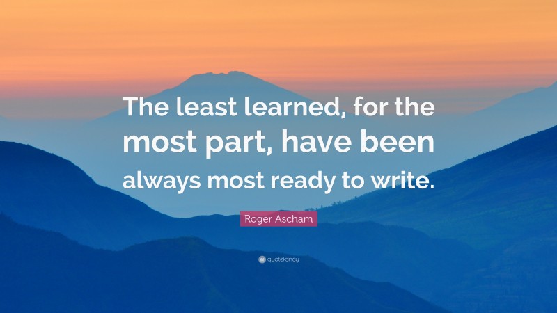 Roger Ascham Quote: “The least learned, for the most part, have been always most ready to write.”