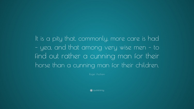 Roger Ascham Quote: “It is a pity that, commonly, more care is had – yea, and that among very wise men – to find out rather a cunning man for their horse than a cunning man for their children.”