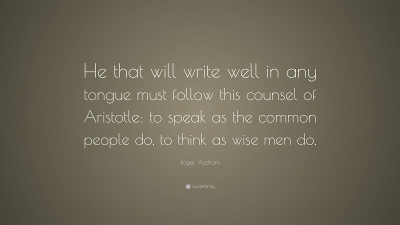Roger Ascham Quote: “He that will write well in any tongue must follow this counsel of Aristotle: to speak as the common people do, to think as wise men do.”