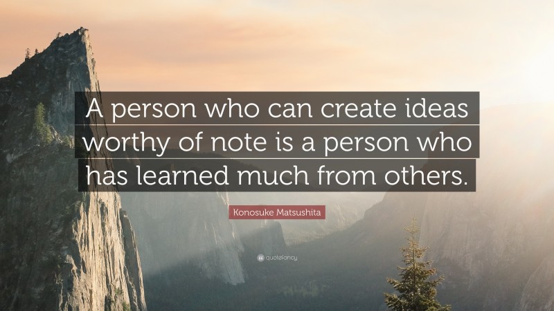 Konosuke Matsushita Quote: “A person who can create ideas worthy of note is a person who has learned much from others.”
