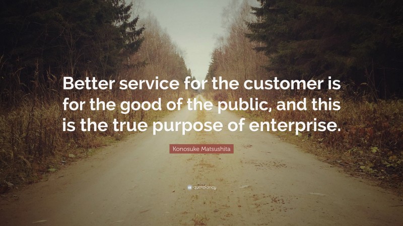 Konosuke Matsushita Quote: “Better service for the customer is for the good of the public, and this is the true purpose of enterprise.”