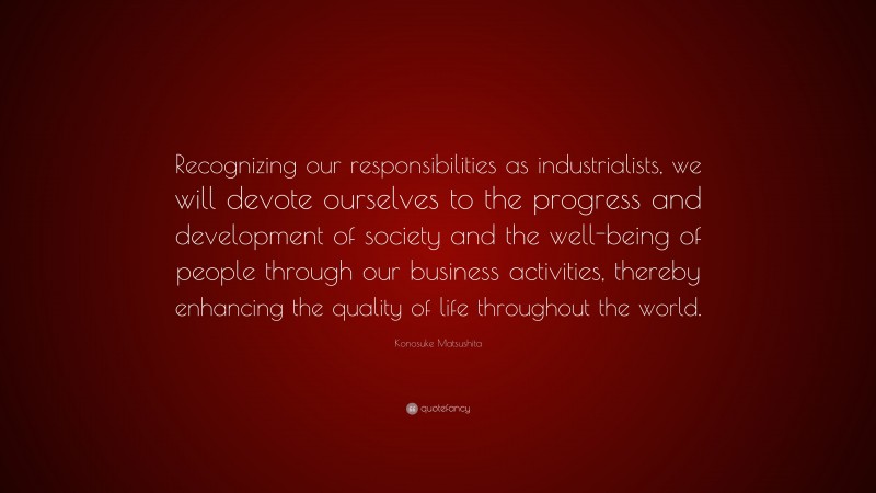 Konosuke Matsushita Quote: “Recognizing our responsibilities as industrialists, we will devote ourselves to the progress and development of society and the well-being of people through our business activities, thereby enhancing the quality of life throughout the world.”