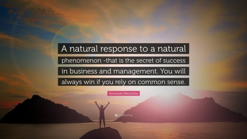 Konosuke Matsushita Quote: “A natural response to a natural phenomenon -that is the secret of success in business and management. You will always win if you rely on common sense.”