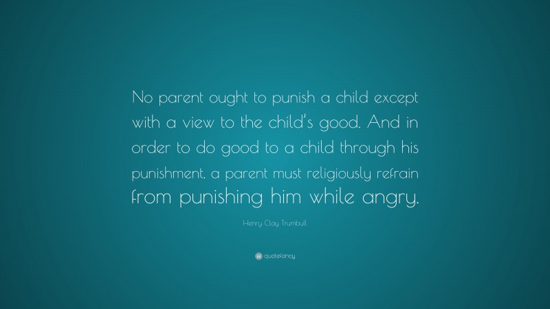 Henry Clay Trumbull Quote: “No parent ought to punish a child except with a view to the child’s good. And in order to do good to a child through his punishment, a parent must religiously refrain from punishing him while angry.”