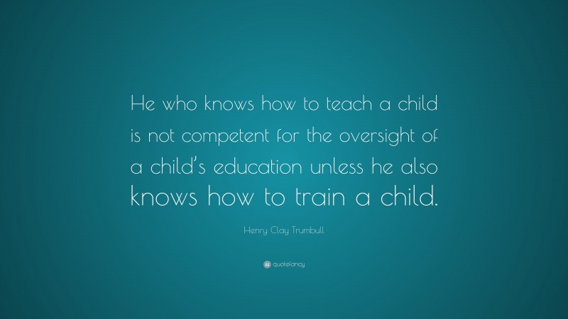 Henry Clay Trumbull Quote: “He who knows how to teach a child is not competent for the oversight of a child’s education unless he also knows how to train a child.”