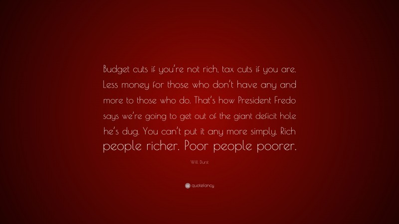 Will Durst Quote: “Budget cuts if you’re not rich, tax cuts if you are. Less money for those who don’t have any and more to those who do. That’s how President Fredo says we’re going to get out of the giant deficit hole he’s dug. You can’t put it any more simply. Rich people richer. Poor people poorer.”
