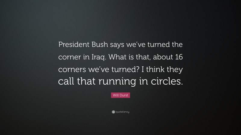Will Durst Quote: “President Bush says we’ve turned the corner in Iraq. What is that, about 16 corners we’ve turned? I think they call that running in circles.”
