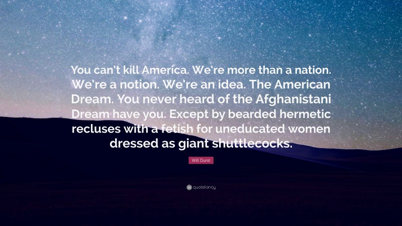 Will Durst Quote: “You can’t kill America. We’re more than a nation. We’re a notion. We’re an idea. The American Dream. You never heard of the Afghanistani Dream have you. Except by bearded hermetic recluses with a fetish for uneducated women dressed as giant shuttlecocks.”