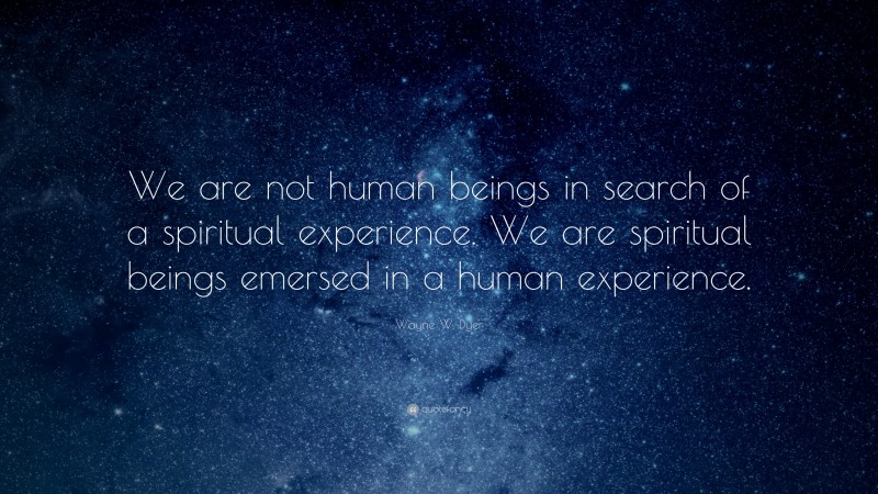 Wayne W. Dyer Quote: “We are not human beings in search of a spiritual experience. We are spiritual beings emersed in a human experience.”
