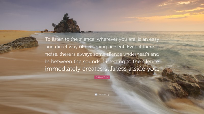 Eckhart Tolle Quote: “To listen to the silence, wherever you are, is an easy and direct way of becoming present. Even if there is noise, there is always some silence underneath and in between the sounds. Listening to the silence immediately creates stillness inside you.”