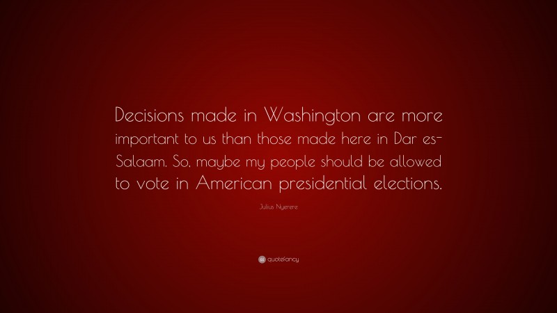 Julius Nyerere Quote: “Decisions made in Washington are more important to us than those made here in Dar es-Salaam. So, maybe my people should be allowed to vote in American presidential elections.”