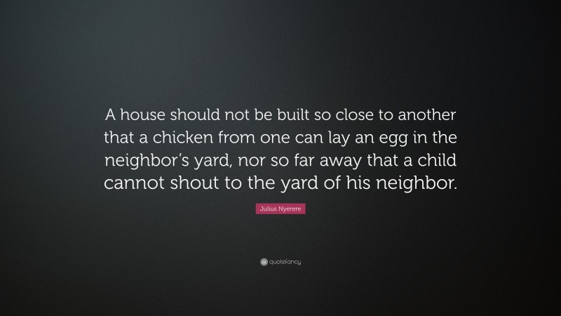Julius Nyerere Quote: “A house should not be built so close to another that a chicken from one can lay an egg in the neighbor’s yard, nor so far away that a child cannot shout to the yard of his neighbor.”
