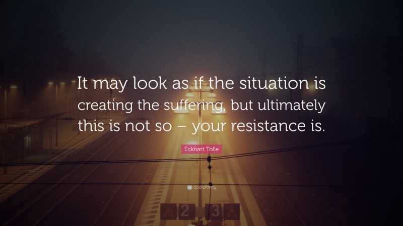 Eckhart Tolle Quote: “It may look as if the situation is creating the suffering, but ultimately this is not so – your resistance is.”