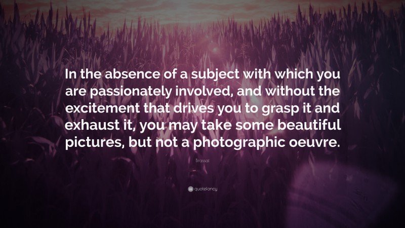 Brassaï Quote: “In the absence of a subject with which you are passionately involved, and without the excitement that drives you to grasp it and exhaust it, you may take some beautiful pictures, but not a photographic oeuvre.”