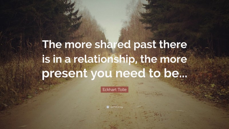 Eckhart Tolle Quote: “The more shared past there is in a relationship, the more present you need to be...”