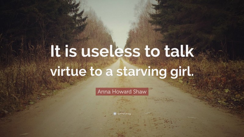 Anna Howard Shaw Quote: “It is useless to talk virtue to a starving girl.”