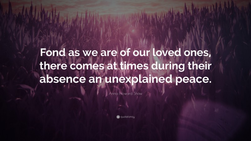 Anna Howard Shaw Quote: “Fond as we are of our loved ones, there comes at times during their absence an unexplained peace.”
