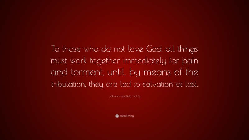 Johann Gottlieb Fichte Quote: “To those who do not love God, all things must work together immediately for pain and torment, until, by means of the tribulation, they are led to salvation at last.”